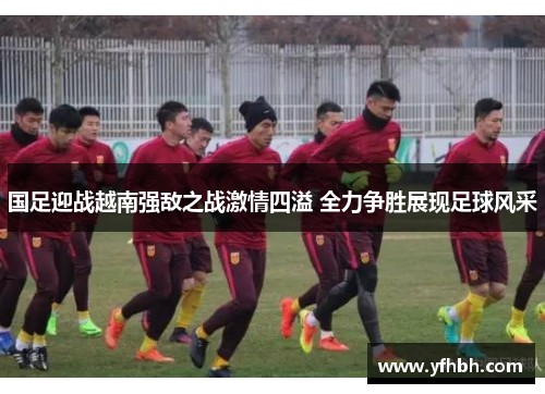 国足迎战越南强敌之战激情四溢 全力争胜展现足球风采