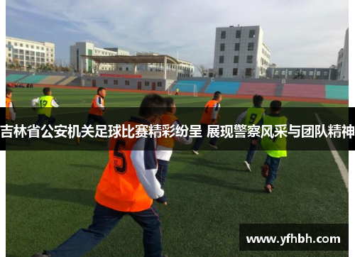 吉林省公安机关足球比赛精彩纷呈 展现警察风采与团队精神
