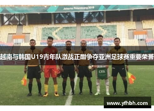 越南与韩国U19青年队激战正酣争夺亚洲足球赛重要荣誉